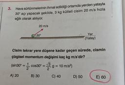 3.
Hava
sürtünmelerinin ihmal edildiği ortamda yerden yatayla
30° açı yapacak şekilde, 3 kg kütleli cisim 20 m/s hızla
eğik olarak atılıyor.
(sin30° = 1/2
2²
20 m/s
A) 20
30°
Cisim tekrar yere düşene kadar geçen sürede, cismin
çizgisel momentum değişimi kaç kg m/s'dir?
cos30° =
B) 30
√3
g = 10 m/s²)
C) 40
Yer
(Yatay)
D) 50
E) 60