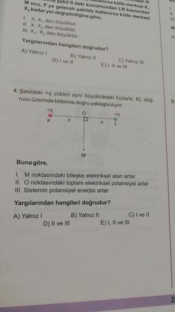 M ucu, P ye gelecek şekilde katlanırsa kütle merkezi
X₂ kadar yer değiştirdiğine göre,
N
şekil II deki konumundan LN kısmından
anırsa kütle merkezi X,
1. X, X, den büyüktür.
II. X, X₂ den küçüktür.
III. X₁, X₂ den büyüktür.
Yargılarından hangileri doğrudur?
A) Yalnız I
B) Yalnız II
D) I ve II
A) Yalnız I
+q
K
4. Şekildeki +q yükleri aynı büyüklükteki hızlarla, KL doğ-
rusu üzerinde birbirine doğru yaklaştırılıyor.
O
d
M
D) II ve III
C) Yalnız III
E) I, II ve III
d
Buna göre,
1. M noktasındaki bileşke elektriksel alan artar
II. O noktasındaki toplam elektriksel potansiyel artar
III. Sistemin potansiyel enerjisi artar
Yargılarından hangileri doğrudur?
B) Yalnız II
+q
L
C) I ve II
E) I, II ve III
1.
11
111
Ni
A
6.