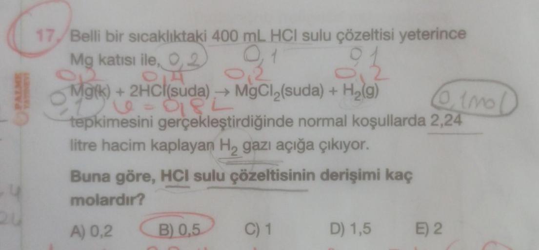 17,/ Belli bir sıcaklıktaki 400 mL HCI sulu çözeltisi yeterince
Mg katısı ile, 0,2
O
92
Mark
Mok) + 2HCl(suda)→ MgCl₂(suda) + H₂(g)
le
0182
tepkimesini gerçekleştirdiğinde normal koşullarda 2,24
litre hacim kaplayan H₂ gazı açığa çıkıyor.
Buna göre, HCI su