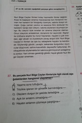 TYT / TÜRKÇE
37 ve 38. soruları aşağıdaki parçaya göre cevaplayınız.
Nuri Bilge Ceylan filmleri kolay hazmedilir filmler değildir.
Koza ile başlayan sinema macerasında tüm filmlerinin he-
men her karesini bir fotoğrafçı özeniyle, sabırla dizayn et-
miştir.