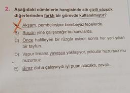 2. Aşağıdaki cümlelerin hangisinde altı çizili sözçük
diğerlerinden farklı bir görevde kullanılmıştır?
A Akşam, pembeleşiyor bembeyaz tepelerde.
B) Bugün yine çalışacağız bu konularda.
C) Önce hafifleyen bir rüzgâr esiyor, sonra her yeri yıkan
bir tayfun...
D) Vapur limana yavaşça yaklaşıyor, yolcular huzursuz mu
huzursuz.
E) Biraz daha çalışsaydı iyi puan alacaktı, zavallı.