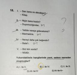 18. 1. -Sen bana ne alacaksın?
- Kitap.
Niçin bana kızdın?
- Duyarsızlığından. D
IH-Tatilde nereye gideceksiniz?
- Marmaris'e. DT
IV. -Nereyi daha çok beğendin?
- Balat'ı. DT
V. - Bizi kim sordu?
- Müdür.
A) I. ile II.
Yukarıdakilerin hangilerinde yanıt, sadece nesneden
oluşmuştur?
D) III. ile V.
2
B) I. ile IV.
2
C) II. ile III.
E) IV. ile V.