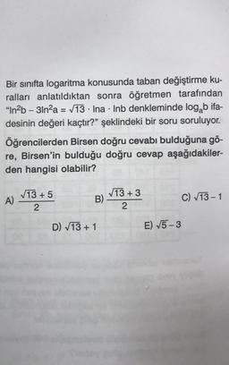 Bir sınıfta logaritma konusunda taban değiştirme ku-
ralları anlatıldıktan sonra öğretmen tarafından
"In²b-31n²a = √13 Ina Inb denkleminde log b ifa-
desinin değeri kaçtır?" şeklindeki bir soru soruluyor.
Öğrencilerden Birsen doğru cevabı bulduğuna gö-
re, Birsen'in bulduğu doğru cevap aşağıdakiler-
den hangisi olabilir?
A)
√13 +5
2
.
B)
D) √13 + 1
●
√13 +3
2
E) √5-3
C) √13-1
