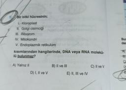 5 Bir bitki hücresinin;
1. Kloroplast
II. Golgi cisimciği
III. Ribozom
IV. Mitokondri
V. Endoplazmik retikulum
kısımlarından hangilerinde, DNA veya RNA molekü-
lü bulunmaz?
A) Yalnız II
D) I, II ve V
B) II ve III
E) II, III ve IV
C) II ve V
Bur
der
26350
E