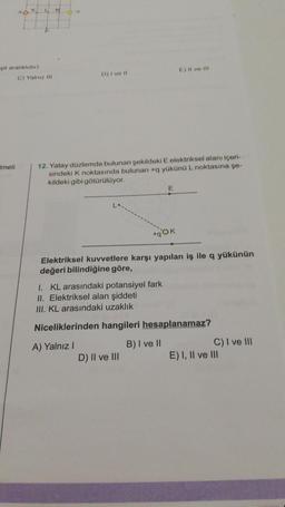 şit aralıklıdır)
Imeli
C) Yalnız Ill
ch
M
D) I ve II
12. Yatay düzlemde bulunan şekildeki E elektriksel alanı içeri-
sindeki K noktasında bulunan +q yükünü L noktasına şe-
kildeki gibi götürülüyor.
+qOK
E) Il ve ill
Elektriksel kuvvetlere karşı yapılan iş ile q yükünün
değeri bilindiğine göre,
D) II ve III
I. KL arasındaki potansiyel fark
II. Elektriksel alan şiddeti
III. KL arasındaki uzaklık
Niceliklerinden hangileri hesaplanamaz?
A) Yalnız I
B) I ve II
C) I ve III
E) I, II ve III