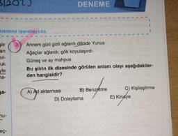 1202)
Kısmına işaretleyiniz.
şiir
an
il-
uk
yle
na-
şa-
nu-
eç-
3.
DENEME
Annem gizli gizli ağlardı dilinde Yunus
Ağaçlar ağlardı, gök koyulaşırdı
Güneş ve ay mahpus
Bu şiirin ilk dizesinde görülen anlam olayı aşağıdakiler-
den hangisidir?
A) Ad aktarması
B) Benzetme
D) Dolaylama
C) Kişileştirme
E) Kinaye