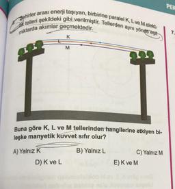 Sehirler arası enerji taşıyan, birbirine paralel K, L ve Melekt-
telleri şekildeki gibi verilmiştir. Tellerden aynı yönde eşit
miktarda akımlar geçmektedir.
H
A) Yalnız K
K
D) K ve L
M
Buna göre K, L ve M tellerinden hangilerine etkiyen bi-
leşke manyetik kuvvet sıfır olur?
B) Yalnız L
+
C) Yalnız M
E) K ve M
06
PEK
7.