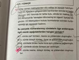 TYT/ TÜRKÇE
12 (1) Ne zaman mektuplardan söz edilse bir koruluk hatırlıyo-
rum (11) Ağaçların gölgesindeki banklardan birinde bir kadın
oturuyor. (III) Yanında bir tahta kutu, elinde bir mektup var.
(IV) Almanya'da "savaştan dönmemiş bir nişanlı" öyküsü sık
görülür. (V) Mektupların kutusu bombalanan evinden kurta-
rabildiği tek eşyasıdır kadının.
Bu parçada numaralanmış cümlelerin öge sıralanışıyla
ilgili olarak aşağıdakilerden hangisi yanlıştır?
A) 1. cümle zarf tümleci, nesne ve yüklemden oluşmuştur.
B) II. cümle dolaylı tümleç, özne ve yüklemden oluşmuştur.
C. cümlede birden fazla özne aynı yükleme bağlanmıştır.
(D) V. cümlede sözde özneye yer verilmiştir.
E. cümle nesne, dolaylı tümleç ve yüklemden oluşmuş-
tur.