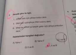 2.
Genetik şifre ile ilgili,
1. mRNA'daki üçlü şifreye kodon denir.
II. DNA'daki üçlü şifreye DNA kodonu denir.
III. tRNA'da RNA'ya karşılık gelen üçlü şifreye antikodon
denir.
ifadelerinden hangileri doğrudur?
A) Yalnız I
D) II ve III
B) Yalnız II
E) I, II ve III
C) I ve II
4.
Prote
karş
ned
A)
B
C