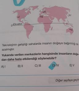 0 Ekvator
Teknolojinin geliştiği sahalarda insanın doğaya bağımlılığı da
azalmıştır.
Yukarıda verilen merkezlerin hangisinde insanların doğa-
dan daha fazla etkilendiği söylenebilir?
A) I
B) II
C) III
D) IV
E) V
Diğer sayfaya geçini