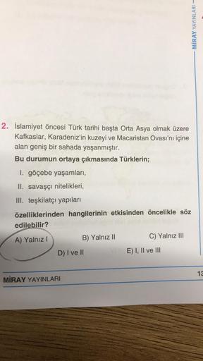 2. İslamiyet öncesi Türk tarihi başta Orta Asya olmak üzere
Kafkaslar, Karadeniz'in kuzeyi ve Macaristan Ovası'nı içine
alan geniş bir sahada yaşanmıştır.
Bu durumun ortaya çıkmasında Türklerin;
I. göçebe yaşamları,
II. savaşçı nitelikleri,
III. teşkilatçı