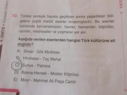 4. ÜNİTE. Küresel Ortam:
10. Türkler yerleşik hayata geçtikten sonra yaşadıkları böl-
gelere çeşitli maddi eserler bırakmışlardır. Bu eserler
içerisinde kervansaraylar, hanlar, hamamlar, köprüler,
camiler, medreseler ve çeşmeler yer alır.
Aşağıda verilen eserlerden hangisi Türk kültürüne ait
değildir?
A) Sivas - Gök Medrese
B) Hindistan - Taç Mahal
C) Suriye-Palmira
D) Bosna-Hersek - Mostar Köprüsü
E) Misir - Mehmet Ali Paşa Camii
YAYI