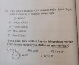 12. Türk kültürü doğduğu kültür ocağına bağlı olarak birçok
kültürü etkilemiş ve onlardan etkilenmiştir.
1. Çin kültürü
II. Moğol kültürü
III. Yunan kültürü
IV. Mısır kültürü
V. Pers Kültürü
Buna göre Türk kültürü kaynak bölgesinde verilen
kültürlerden hangileriyle etkileşime geçmemiştir?
A) I ve II
D) Il ve IV
B) I ve III
C) II ve IV
E) IV ve V