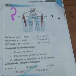 7-
t
?
Pb
PEKİŞTİRME TESTİ
A) Yalnız I
Voltmetre
Tuz Köprüsü
Pb²+(suda) + 2e¯ → Pb(k)
Ag+(suda) + e¯ → Ag(k)
Cu²+(suda) + 2e¯ → Cu(k)
Yukarıdaki pil devresi ile ilgili,
D) I ve III
1 M Pb²+
2+
1M Cu²+
1 M Ag
I.
Pb anot, Ag katottur.
il.
Pilin başlangıç gerilimi 0,47 volttur.
III. Zamanla Ag elektrot yüzeyi Cu ile kaplanır.
yargılarından hangileri doğrudur?
B) Yalnız III
Ag
EO = -0,13 V
Eº = +0,80 V
EO = +0,34 V
C) I ve II
E) I, II ve III