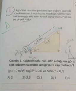 2. 2 kg kütleli bir cisim şekildeki eğik düzlem üzerinde
K noktasından 8 m/s hız ile fırlatılıyor. Cisme hare-
keti sırasında etki eden kinetik sürtünme kuvveti sa-
bit olup 4 N dur.
+
Vo=8 m/s
37⁰
4t
v=0
Laux
20.3=
K
20.
Cismin L noktasındaki hızı sıfır olduğuna göre,
eğik düzlem üzerinde aldığı yol x kaç metredir?
(g = 10 m/s², sin37° = 0,6 ve cos37° = 0,8)
A) 2
B) 2,5 C) 3
D) 4
E) 5
S