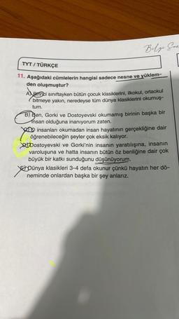 Belge Hare
TYT / TÜRKÇE
11. Aşağıdaki cümlelerin hangisi sadece nesne ve yüklem-
den oluşmuştur?
A Birinci sınıftayken bütün çocuk klasiklerini, ilkokul, ortaokul
bitmeye yakın, neredeyse tüm dünya klasiklerini okumuş-
tum.
B) Ben, Gorki ve Dostoyevski okumamış birinin başka bir
Insan olduğuna inanıyorum zaten.
insanları okumadan insan hayatının gerçekliğine dair
öğrenebileceğin şeyler çok eksik kalıyor.
Dostoyevski ve Gorki'nin insanın yaratılışına, insanın
varoluşuna ve hatta insanın bütün öz benliğine dair çok
büyük bir katkı sunduğunu düşünüyorum.
*
Dünya klasikleri 3-4 defa okunur çünkü hayatın her dö-
neminde onlardan başka bir şey anlarız.