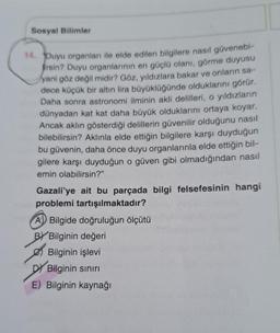 Sosyal Bilimler
14. Duyu organları ile elde edilen bilgilere nasıl güvenebi-
firsin? Duyu organlarının en güçlü olanı, görme duyusu
yani göz değil midir? Göz, yıldızlara bakar ve onların sa-
dece küçük bir altın lira büyüklüğünde olduklarını görür.
Daha sonra astronomi ilminin akli delilleri, o yıldızların
dünyadan kat kat daha büyük olduklarını ortaya koyar.
Ancak aklın gösterdiği delillerin güvenilir olduğunu nasıl
bilebilirsin? Aklınla elde ettiğin bilgilere karşı duyduğun
bu güvenin, daha önce duyu organlarınla elde ettiğin bil-
gilere karşı duyduğun o güven gibi olmadığından nasıl
emin olabilirsin?"
Gazali'ye ait bu parçada bilgi felsefesinin hangi
problemi tartışılmaktadır?
A) Bilgide doğruluğun ölçütü
BY Bilginin değeri
Bilginin işlevi
DY Bilginin sınırı
E) Bilginin kaynağı