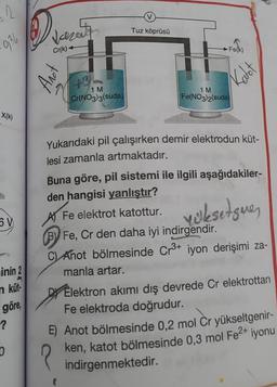 2
934
X(k)
inin 2
n küt
göre,
?
D
Jazerty
Cr(k)-
Anot
49
1 M
Cr(NO3)3(suda)
Tuz köprüsü
Fe(k)
Katot
1 M
Fe(NO3)2(suda)
Yukarıdaki pil çalışırken demir elektrodun küt-
lesi zamanla artmaktadır.
Buna göre, pil sistemi ile ilgili aşağıdakiler-
den hangisi yanlıştır?
Fe elektrot katottur.
yüksetgue,
B) Fe, Cr den daha iyi indirgendir.
C) Anot bölmesinde Cr³+ iyon derişimi za-
manla artar.
Elektron akımı dış devrede Cr elektrottan
Fe elektroda doğrudur.
?
E) Anot bölmesinde 0,2 mol Cr yükseltgenir-
ken, katot bölmesinde 0,3 mol Fe²+ iyonu
indirgenmektedir.