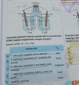 B)
C)
Al
D)
of
E)
Voltmetre
A 1. kaba aynı sıcaklıkta saf su eklemek
2. kapta aynı sıcaklıkta Cu²+ iyonlarını çök-
türmek
Tuz Köprüsü
1 M A³+
1 M Cu²+
1. Kap
2. Kap
Yukarıdaki galvanik hücreye yapılan etki ve pil potansiye-
lindeki değişim bilgilerinden hangisi yanlıştır?
(Metalik aktiflik: Al > Cu > Ag)
Yapılan etki
Ag
5
kolor
2. kaba aynı sıcaklıkta 1 mol AgNO, katısı
eklemek
Al metali Zn metalinden
1. kaba aynı sıcaklıkta Al(NO3)3 katısı ek-
Jemek
Sıcaklığı artırmak
Eº
pil
Artar
Azalır
Değişmez
Azalır
Azalır
anot
Buna göre, şeki
başlangıç deri
gerilimi en az
A)
B)
C)
Al
DI
E