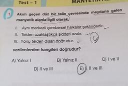 1.
Test - 1
Akım geçen düz bir telin çevresinde meydana gelen
manyetik alanla ilgili olarak,
1. Aynı merkezli çembersel halkalar şeklindedir.
II. Telden uzaklaştıkça şiddeti azalır.
III. Yönü telden dışarı doğrudur.
Ⓒ
verilenlerden hangileri doğrudur?
A) Yalnız I
B) Yalnız II
D) II ve III
C) I ve II
E), II ve III