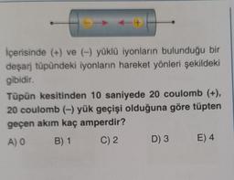 > ++
İçerisinde (+) ve (-) yüklü iyonların bulunduğu bir
deşarj tüpündeki iyonların hareket yönleri şekildeki
gibidir.
Tüpün kesitinden 10 saniyede 20 coulomb (+),
20 coulomb (-) yük geçişi olduğuna göre tüpten
geçen akım kaç amperdir?
A) 0
B) 1 C) 2
D) 3 E) 4