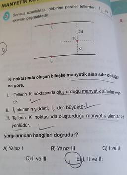 E MANYETİK
3 Sonsuz uzunluktaki birbirine paralel tellerden
akımları geçmektedir.
1₁
yönlüdür.
Eston
1₂
Ki
D) II ve III
2d
yargılarından hangileri doğrudur?
A) Yalnız I
B) Yalnız III
d
K noktasında oluşan bileşke manyetik alan sıfır olduğu-
na göre,
1. Tellerin K noktasında oluşturduğu manyetik alanlar eşit-
4₁
tir.
II. İ, akımının şiddeti, i den büyüktür.
III. Tellerin K noktasında oluşturduğu manyetik alanlar zıt
5.
C) I ve II
EI, II ve III