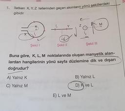 1.
İletken X, Y, Z tellerinden geçen akımların yönü şekillerdeki
gibidir
Şekil 1
A) Yalnız K
C) Yalnız M
Şekil II
Z
E) L ve M
Şekil III
Buna göre, K, L, M noktalarında oluşan manyetik alan-
lardan hangilerinin yönü sayfa düzlemine dik ve dışarı
doğrudur?
M
B) Yalnız L
D) K ve L
3