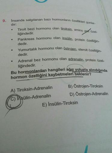 9.
İnsanda salgılanan bazı hormonların özellikleri şunlar-
dır:
●
Tiroit bezi hormonu olan tiroksin, amino asit özel-
liğindedir.
Pankreas hormonu olan insülin, protein özelliğin-
dedir.
Yumurtalık hormonu olan östrojen, steroit özelliğin-
dedir.
Adrenal b