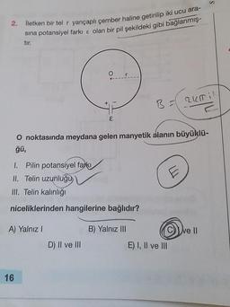 2.
İletken bir tel r yarıçaplı çember haline getirilip iki ucu ara-
sina potansiyel farkı & olan bir pil şekildeki gibi bağlanmış-
tır.
A) Yalnız I
16
O
1. Pilin potansiyel farkı
II. Telin uzunluğu
III. Telin kalınlığı
niceliklerinden hangilerine bağlıdır?
B) Yalnız III
3
O noktasında meydana gelen manyetik alanın büyüklü-
ğü,
D) II ve III
B =
E
2KTI
E) I, II ve III
ve II