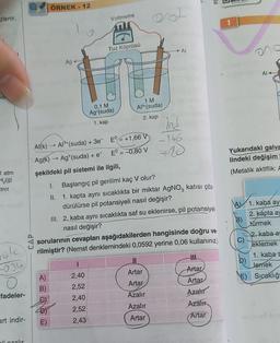 zlenir.
lei
1 atm
H₂(g)
trot
ük
-034
O
fadeler-
art indir-
ali azalır
ÖRNEK - 12
A)
B)
4D)
E)
Ag 4-
-
Voltmetre
Al(K) Al³+ (suda) + 3e
Ag(k)→→ Ag (suda) + e
şekildeki pil sistemi ile ilgili,
Tuz Köprüsü
0,1 M
Ag+(suda)
1. kap
1
2,40
2,52
2,40
2,52
2,43
E +1,66 V
E° = -0,80 V
1 M
Al³+(suda)
2. kap
out
L
Al
Artar
Artar
Azalır
Azalır
Artar
2
ind
166 suntry (
+80
I.
Başlangıç pil gerilimi kaç V olur?
II. 1. kapta aynı sıcaklıkta bir miktar AgNO3 katısı çöz.
dürülürse pil potansiyeli nasıl değişir?
sorularının cevapları aşağıdakilerden hangisinde doğru ve
rilmiştir? (Nernst denklemindeki 0,0592 yerine 0,06 kullanınız.)
III. 2. kaba aynı sıcaklıkta saf su eklenirse, pil potansiyeli
nasıl değişir?
PC
!!!
Artar
Artar
Azalır
Azalır
Artar
Al-
Yukarıdaki galva
lindeki değişim
(Metalik aktiflik: A
A 1. kaba ay
B)
2. kapta ay
türmek
D)
E)
2. kaba a
eklemek
1. kaba a
lemek
Sıcaklığı