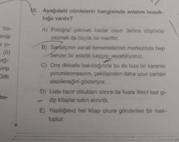 . bü-
Önüp
eyl-
vığı-
virip
Gitti
bo-
Aşağıdaki cümlelerin hangisinde anlatım bozuk-
luğu vardır?
A) Fotoğraf çekmek kadar onun üstüne düşünüp
yazmak da büyük bir marifet.
B) Sanatçının sanat denemelerinin merkezinde hep
benzer bir estetik kaygıyı sezebiliyoruz.
7
C) Ona dikkatle bakıldığında bu da bize bir karenin
yorumlanmasının, çekilişinden daha uzun zaman
alabileceğini gösteriyor.
D) Liste hazır olduktan sonra da fuara ikinci kez gi-
dip kitaplar satın alınırdı.
E) Yazdığımız her kitap okura gönderilen bir mek-
tuptur.