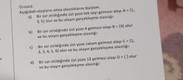 Örnek3:
Aşağıdaki olayların olma olasılıklarını bulalım.
a) Bir zar atıldığında üst yüze tek sayı gelmesi olayı A = {1,
3, 5} olur ve bu olayın gerçekleşme olasılığı:
b)
Bir zar atıldığında üst yüze 4 gelmesi olayı B = {4} olur
ve bu olayın gerçekleşme olasılığı:
c)
Bir zar atıldığında üst yüze rakam gelmesi olayı C = {1,
2, 3, 4, 5, 6} olur ve bu olayın gerçekleşme olasılığı:
d)
Bir zar atıldığında üst yüze 12 gelmesi olayı D = { } olur
ve bu olayın gerçekleşme olasılığı: