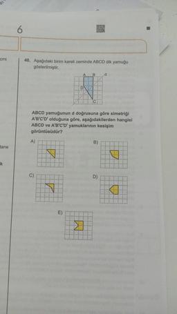 cmi
tane
k
6
40. Aşağıdaki birim kareli zeminde ABCD dik yamuğu
gösterilmiştir.
A)
C)
ABCD yamuğunun d doğrusuna göre simetriği
A'B'C'D' olduğuna göre, aşağıdakilerden hangisi
ABCD ve A'B'C'D' yamuklarının kesişim
görüntüsüdür?
N
N
E)
D
11111
B
K
B)
.d
D)