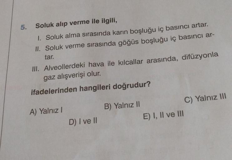 5. Soluk alıp verme ile ilgili,
1. Soluk alma sırasında karın boşluğu iç basıncı artar.
II. Soluk verme sırasında göğüs boşluğu iç basıncı ar-
tar.
III. Alveollerdeki hava ile kılcallar arasında, difüzyonla
gaz alışverişi olur.
ifadelerinden hangileri doğr