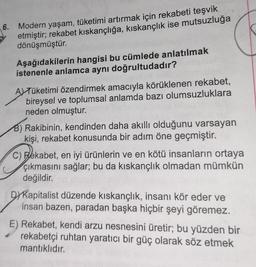 6. Modern yaşam, tüketimi artırmak için rekabeti teşvik
etmiştir; rekabet kıskançlığa, kıskançlık ise mutsuzluğa
dönüşmüştür.
Aşağıdakilerin hangisi bu cümlede anlatılmak
istenenle anlamca aynı doğrultudadır?
ATüketimi özendirmek amacıyla körüklenen rekabet,
bireysel ve toplumsal anlamda bazı olumsuzluklara
neden olmuştur.
B) Rakibinin, kendinden daha akıllı olduğunu varsayan
kişi, rekabet konusunda bir adım öne geçmiştir.
C) Rekabet, en iyi ürünlerin ve en kötü insanların ortaya
çıkmasını sağlar; bu da kıskançlık olmadan mümkün
değildir.
DYKapitalist düzende kıskançlık, insanı kör eder ve
insan bazen, paradan başka hiçbir şeyi göremez.
E) Rekabet, kendi arzu nesnesini üretir; bu yüzden bir
rekabetçi ruhtan yaratıcı bir güç olarak söz etmek
mantıklıdır.