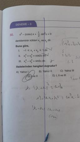 30.
DENEME-3
x² - (cosa).x + 1/2.sinfα = 0
denkleminin kökleri x, ve x2 dir.
Buna göre,
I.
-1 < x₁ + x₂ < 1 dir.
II.
x² + x2 = cos2a dir.
III. x²-x2 = sin2α dir.
r
ifadelerinden hangileri doğrudur?
A) Yalnız I
B) Yalnız II
We ll
✓
2
(osy-Zsin's
x₁x₁x²= ²
XX
S
1.1.2
PUC) Yalnız III
E) I, II ve III
X₁-X (X₁X
(osa)
1-2
Sen
Ura C
1² (²a, fi-