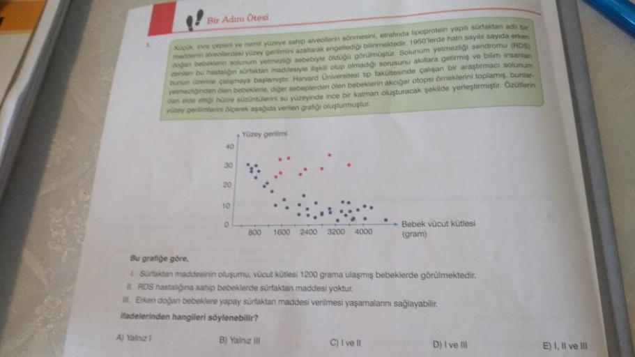 Bir Adım Ötesi
A) Yalnız 1
Kapuk ince çeperti ve nemil yüzeye sahip alveollerin sönmesini, etrafında lipoprotein yapıl sürfaktan adlı bir
maddenin alveollerdeki yüzey gerilimini azaltarak engellediği bilinmektedir. 1950'lerde hatn sayılır sayıda erken
doğa