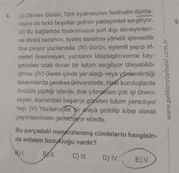 6.
(1) Dikmen Gürün, Türk tiyatrosunun festivalle ilişkile-
nişine de farklı boyutlar getiren yaklaşımlar sergiliyor.
(II) Bu bağlamda tiyatromuzun yurt dışı deneyimleri-
ne dönük kazanım, tiyatro sanatına yönelik işlevsellik
öne çıkıyor yazılarında. (III) Gürün, eylemli yapıp et-
meleri önemseyen, yazılarını kitaplaştırıverme kay-
gısından uzak duran bir tutum sergiliyor izleyebildi-
ğimce. (IV) Gerek içinde yer aldığı veya yönlendirdiği
tasarımlarda gerekse üniversitede, öteki kuruluşlarda
öncülük yaptığı işlerde, öne çıkmaktan çok işi önem-
seyen, bunlardaki başarıyı gözeten tutum yansıtıyor
hep. (V) Yazılarınville bir araya getirilip kitap olarak
yayımlanılması gerekmiyor elbette.
Bu parçadaki numaralanmış cümlelerin hangisin-
de anlatım bozukluğu vardır?
A) 1.
C) III.
BYII.
D) IV.
E) V.
www.pelikanyayinevi.com.tr