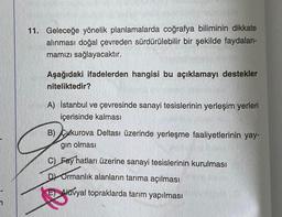 11. Geleceğe yönelik planlamalarda coğrafya biliminin dikkate
alınması doğal çevreden sürdürülebilir bir şekilde faydalan-
mamızı sağlayacaktır.
Aşağıdaki ifadelerden hangisi bu açıklamayı destekler
niteliktedir?
A) İstanbul ve çevresinde sanayi tesislerinin yerleşim yerleri
içerisinde kalması
B) Cukurova Deltası üzerinde yerleşme faaliyetlerinin yay-
gın olması
C) Fay hatları üzerine sanayi tesislerinin kurulması
D Ormanlık alanların tarıma açılması
E) Alavyal topraklarda tarım yapılması