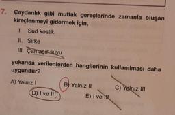 7. Çaydanlık gibi mutfak gereçlerinde zamanla oluşan
kireçlenmeyi gidermek için,
1. Sud kostik
II. Sirke
III. Çamaşır suyu
yukarıda verilenlerden hangilerinin kullanılması daha
uygundur?
A) Yalnız I
D) I ve II
B) Yalnız II
E) I ve H
C) Yalnız III