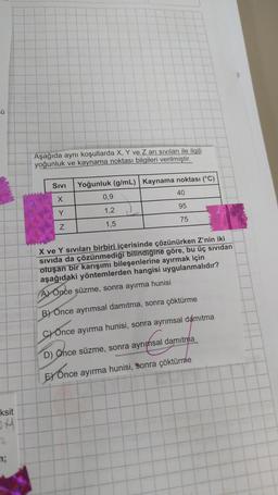 Ü
ksit
OH
2
Aşağıda aynı koşullarda X, Y ve Z arı sıvıları ile ilgili
yoğunluk ve kaynama noktası bilgileri verilmiştir.
SIVI Yoğunluk (g/mL)
Y
Z
0,9
1,2
1,5
J
Kaynama noktası (°C)
40
95
75
X ve Y sıvıları birbiri içerisinde çözünürken Z'nin iki
SiVida da çözünmediği bilindiğine göre, bu üç sıvıdan
oluşan bir karışımı bileşenlerine ayırmak için
aşağıdaki yöntemlerden hangisi uygulanmalıdır?
A) Once süzme, sonra ayırma hunisi
B) Önce ayrımsal damıtma, sonra çöktürme
C) Once ayırma hunisi, sonra ayrımsal damıtma
D) Önce süzme, sonra ayrımsal damıtma
EX Once ayırma hunisi, sonra çöktürme