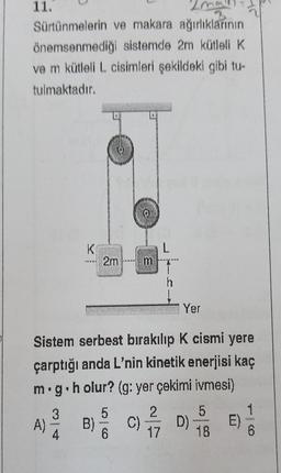 11.
Sürtünmelerin
ve makara ağırlıklarının
önemsenmediği sistemde 2m kütleli K
ve m kütleli L cisimleri şekildeki gibi tu-
tulmaktadır.
A)
Yer
Sistem serbest bırakılıp K cismi yere
çarptığı anda L'nin kinetik enerjisi kaç
m.g.holur? (g: yer çekimi ivmesi)
3
K
www
2m m
5
B) C) D)
6
2
17
5
18
E)
1
6