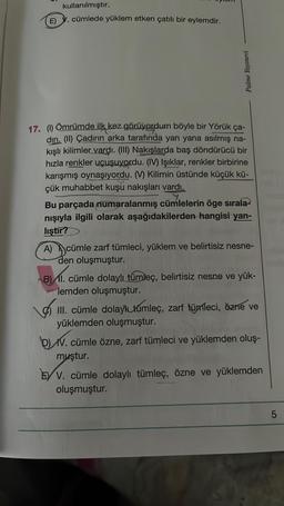 kullanılmıştır.
E) V. cümlede yüklem etken çatılı bir eylemdir.
Palme Yayınevi
17. (1) Ömrümde ilk kez görüyordum böyle bir Yörük ça-
diri. (II) Çadırın arka tarafında yan yana asılmış na-
kışlı kilimler vardı. (III) Nakışlarda baş döndürücü bir
hızla renkler uçuşuyordu. (IV) Işıklar, renkler birbirine
karışmış oynaşıyordu. (V) Kilimin üstünde küçük kü-
çük muhabbet kuşu nakışları vardı.
Bu parçada numaralanmış cümlelerin öge sırala-
nışıyla ilgili olarak aşağıdakilerden hangisi yan-
liştir?
A) cümle zarf tümleci, yüklem ve belirtisiz nesne-
den oluşmuştur.
B) II. cümle dolaylı tümleç, belirtisiz nesne ve yük-
lemden oluşmuştur.
III. cümle dolayl túmleç, zarf tümleci, özne ve
yüklemden oluşmuştur.
BLIV.C
V. cümle özne, zarf tümleci ve yüklemden oluş-
muştur.
EY V. cümle dolaylı tümleç, özne ve yüklemden
oluşmuştur.
LO
5