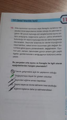 TYT (Temel Yeterlilik Testi)
10. Orta oyununun oyuncusu veya Karagöz oynatıcısı her
şeyden önce seyircilerinin kimler olduğu ile yakından il-
gilenir. Bir çocuk topluluğu için sergileniyorsa oyunu on-
ların anlayışına, beğenisine uydurur, yalnız erkeklerin
bulunduğu bir seyirci topluluğunda ise daha kaygısızca
davranabilir. Seyirciler arasında bir devlet büyüğünün
veya kambur, sakat birinin bulunması gibi değişik du-
rumlara göre oyunu yönlendirebilir, değiştirebilir. Oyu-
nun yeri, zamanı, takvimdeki günün anlamı gibi çeşitli
ögeler, günlük konular o anda oyunun bütününü etkile-
yebilir.
Bu parçadan orta oyunu ve Karagöz ile ilgili olarak
aşağıdakilerden hangisi çıkarılabilir?
A Teknik gelişmelere açık bir yapılarının olduğu
B) Doğaçlamaya dayalı bir gösteri oldukları
Seyircileri eğitme amacı taşıdıkları
Seyirci sayısı az olursa sahnenin kısa tutulduğu
Eğitimli kişilerce daha iyi sahnelendikleri
11
Prf Yayınları