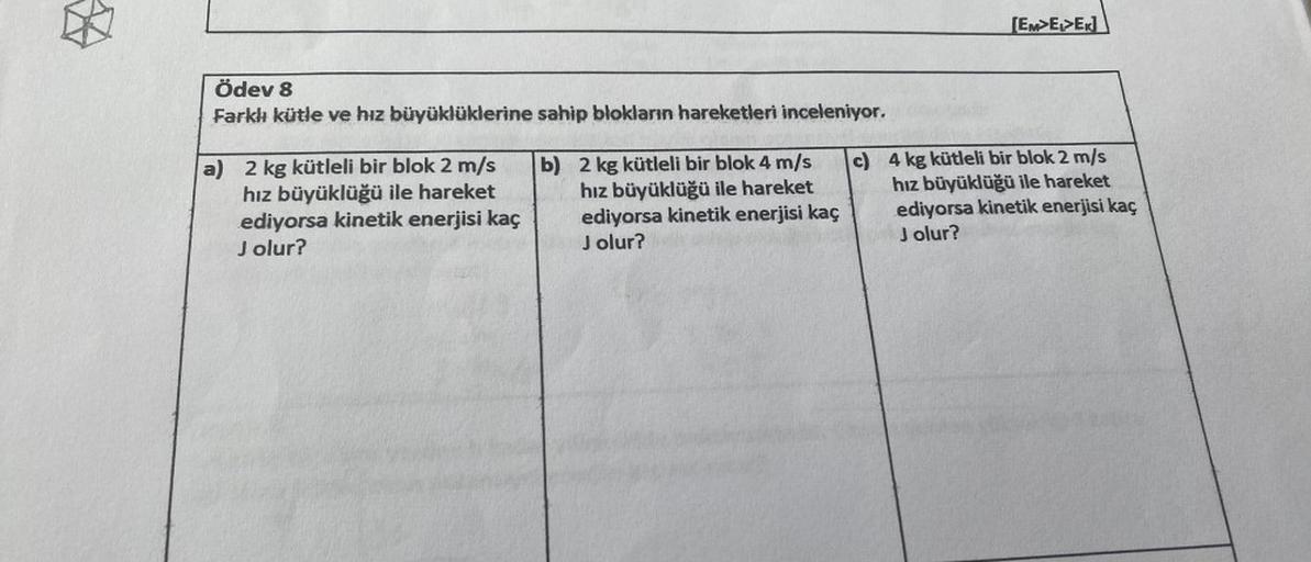 Ödev 8
Farklı kütle ve hız büyüklüklerine sahip blokların hareketleri inceleniyor.
a) 2 kg kütleli bir blok 2 m/s
hız büyüklüğü ile hareket
ediyorsa kinetik enerjisi kaç
Jolur?
b) 2 kg kütleli bir blok 4 m/s
hız büyüklüğü ile hareket
ediyorsa kinetik enerj