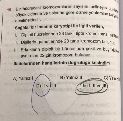 19. Bir hücredeki kromozomların sayısını belirleyip bunlar
büyüklüklerine ve tiplerine göre dizme yöntemine karyoti
denilmektedir.
Sağlıklı bir insanın karyotipi ile ilgili verilen,
1. Diploit hücrelerinde 23 farklı tipte kromozoma rastlanır
II. Dişilerin 