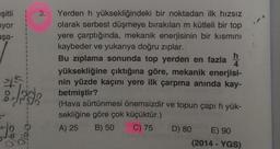 eşitli
iyor
aşa-
I
45
P
090
016-0-
3. Yerden h yüksekliğindeki bir noktadan ilk hızsız
olarak serbest düşmeye bırakılan m kütleli bir top
yere çarptığında, mekanik enerjisinin bir kısmını
kaybeder ve yukarıya doğru zıplar.
Bu zıplama sonunda top yerden en fazla
yüksekliğine çıktığına göre, mekanik enerjisi-
nin yüzde kaçını yere ilk çarpma anında kay-
betmiştir?
h
(Hava sürtünmesi önemsizdir ve topun çapı h yük-
sekliğine göre çok küçüktür.)
A) 25 B) 50 C) 75
D) 80
E) 90
(2014 - YGS)