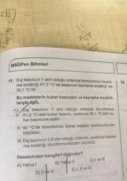 $13)
11082
MSÜ/Fen Bilimleri
24
12
1478
14
11. Dış basıncın 1 atm olduğu ortamda kloroformun kayna-
ma sıcaklığı 61,2 °C ve asetonun kaynama sıcaklığı ise
56,1 °C'dir.
Bu maddelerin buhar basınçları ve kaynama sıcaklık-
larıyla ilgili,
emogod
61,2 °C'deki buhar basıncı, asetonun 56,1 °C'deki bu-
har basıncına eşittir.
II. 40 °C'de kloroformun buhar basıncı asetonunkinden
büyüktür.
III. Dış basıncın 0,8 atm olduğu ortamda, asetonun kayna-
ma sıcaklığı kloroformunkinden büyüktür.
ifadelerinden hangileri doğrudur?
A) Yalnız I
B) Yalnız II
D) II ve III
C) I ve III
E) I, II ve III
14.