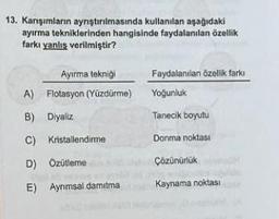 13. Karışımların ayrıştırılmasında kullanılan aşağıdaki
ayırma tekniklerinden hangisinde faydalanılan özellik
farkı yanlış verilmiştir?
Ayırma tekniği
A) Flotasyon (Yüzdürme)
B) Diyaliz
C)
Kristallendirme
D)
Özütleme
E) Ayrımsal damitma
Faydalanılan özellik farkı
Yoğunluk
Tanecik boyutu
Donma noktası
Çözünürlük
Kaynama noktası