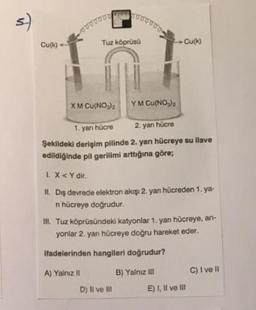 s)
Cu(k)
ooooooo
XM Cu(NO3)2
Tuz köprüsü
oooooo
A) Yalnız II
YM Cu(NO₂)₂
1. yan hücre
2. yan hücre
Şekildeki derişim pilinde 2. yarı hücreye su ilave
edildiğinde pil gerilimi arttığına göre;
Cu(k)
L. X<Y dir.
II. Diş devrede elektron akışı 2. yarı hücreden 1.ya-
n hücreye doğrudur.
D) Il ve Ill
III. Tuz köprüsündeki katyonlar 1. yan hücreye, an-
yonlar 2. yan hücreye doğru hareket eder.
ifadelerinden hangileri doğrudur?
B) Yalnız III
E) I, II ve III
C) I ve II